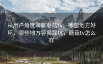 从用户角度聊聊蘑菇tv：哪些地方好用，哪些地方容易踩坑，蘑菇tv怎么样