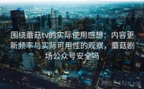 围绕蘑菇tv的实际使用感想：内容更新频率与实际可用性的观察，蘑菇剧场公众号安全吗