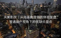 天美影院｜从效率角度做的体验复盘：普通用户视角下的优缺点盘点