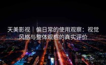 天美影视｜偏日常的使用观察：视觉风格与整体观感的真实评价