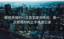 樱桃视频的一次真实使用体验：第一次使用时的上手难度记录