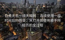 白虎无毛一线天暗网｜连续使用一段时间后的感受：从打开到使用顺手所经历的全过程