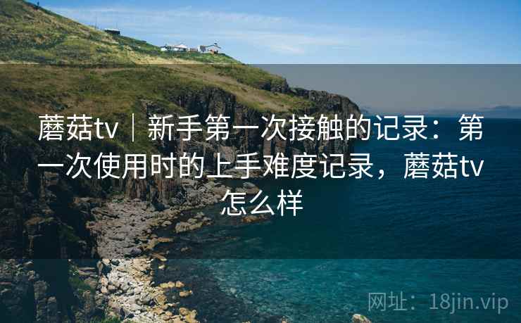 蘑菇tv|新手第一次接触的记录:第一次使用时的上手难度记录,蘑菇tv怎么样 第1张 蘑菇tv|新手第一次接触的记录:第一次使用时的上手难度记录,蘑菇tv怎么样 第1张