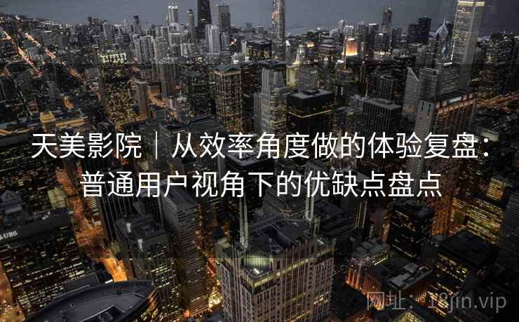 天美影院|从效率角度做的体验复盘:普通用户视角下的优缺点盘点 第1张 天美影院|从效率角度做的体验复盘:普通用户视角下的优缺点盘点 第1张
