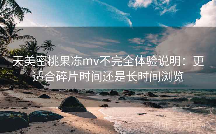 天美密桃果冻mv不完全体验说明：更适合碎片时间还是长时间浏览  第2张