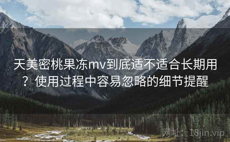 天美密桃果冻mv到底适不适合长期用？使用过程中容易忽略的细节提醒  第2张