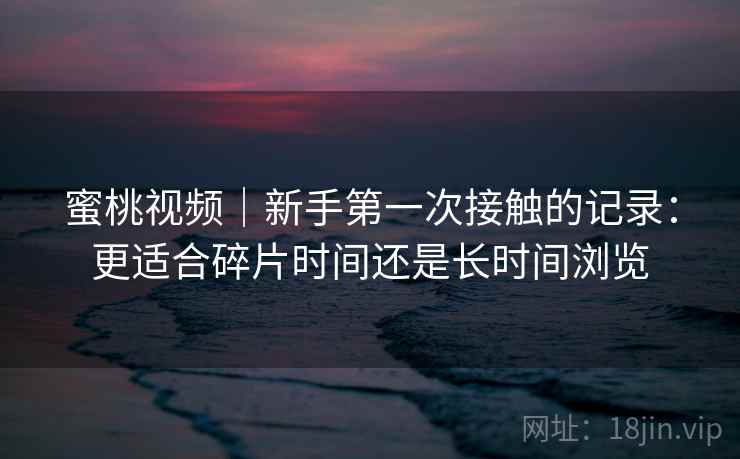 蜜桃视频|新手第一次接触的记录:更适合碎片时间还是长时间浏览 第1张 蜜桃视频|新手第一次接触的记录:更适合碎片时间还是长时间浏览 第1张