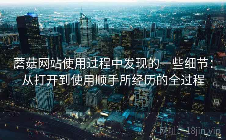 蘑菇网站使用过程中发现的一些细节:从打开到使用顺手所经历的全过程 第1张 蘑菇网站使用过程中发现的一些细节:从打开到使用顺手所经历的全过程 第1张
