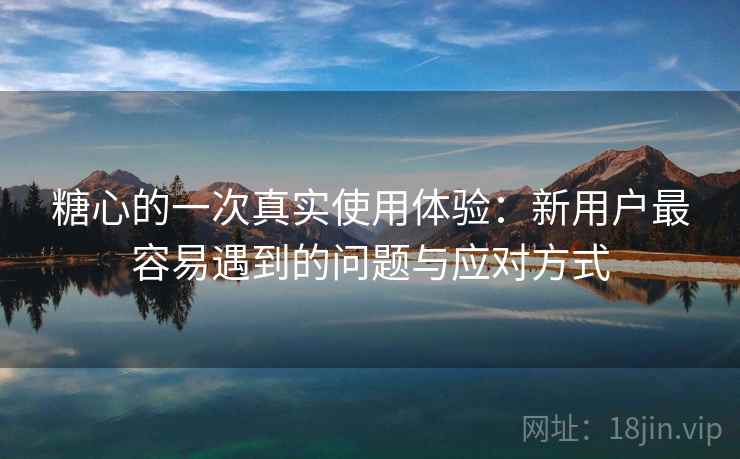 糖心的一次真实使用体验：新用户最容易遇到的问题与应对方式  第1张