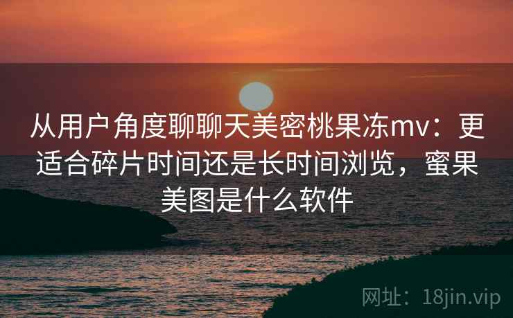 从用户角度聊聊天美密桃果冻mv:更适合碎片时间还是长时间浏览,蜜果美图是什么软件 第1张 从用户角度聊聊天美密桃果冻mv:更适合碎片时间还是长时间浏览,蜜果美图是什么软件 第1张