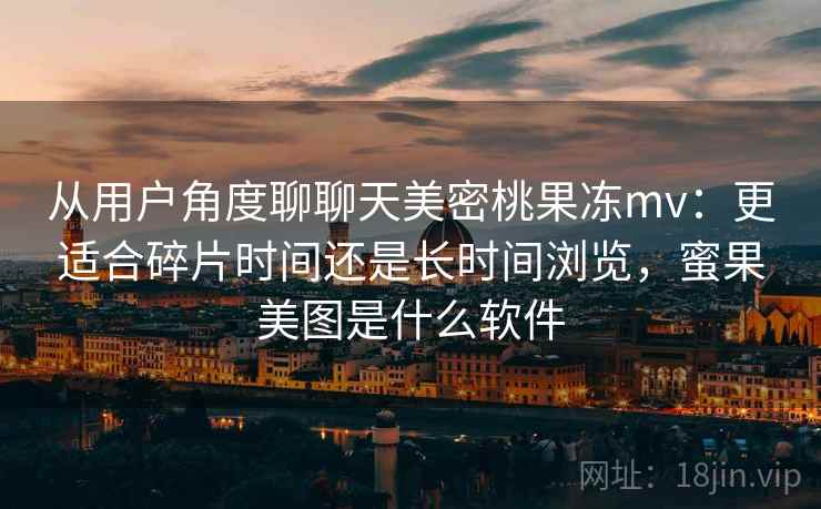 从用户角度聊聊天美密桃果冻mv:更适合碎片时间还是长时间浏览,蜜果美图是什么软件 第2张 从用户角度聊聊天美密桃果冻mv:更适合碎片时间还是长时间浏览,蜜果美图是什么软件 第2张