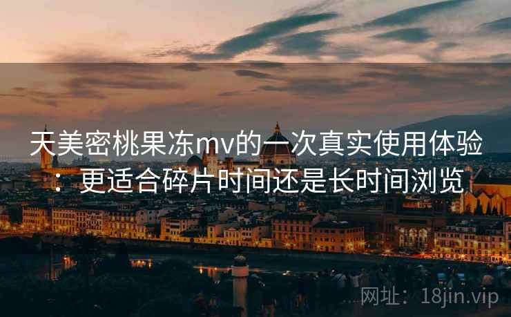 天美密桃果冻mv的一次真实使用体验:更适合碎片时间还是长时间浏览 第2张 天美密桃果冻mv的一次真实使用体验:更适合碎片时间还是长时间浏览 第2张