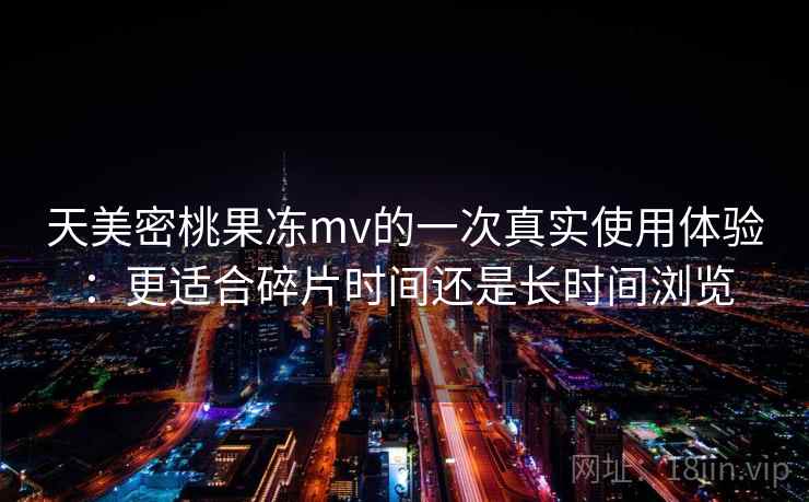 天美密桃果冻mv的一次真实使用体验:更适合碎片时间还是长时间浏览 第1张 天美密桃果冻mv的一次真实使用体验:更适合碎片时间还是长时间浏览 第1张