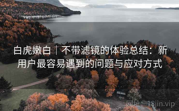 白虎嫩白｜不带滤镜的体验总结：新用户最容易遇到的问题与应对方式  第2张