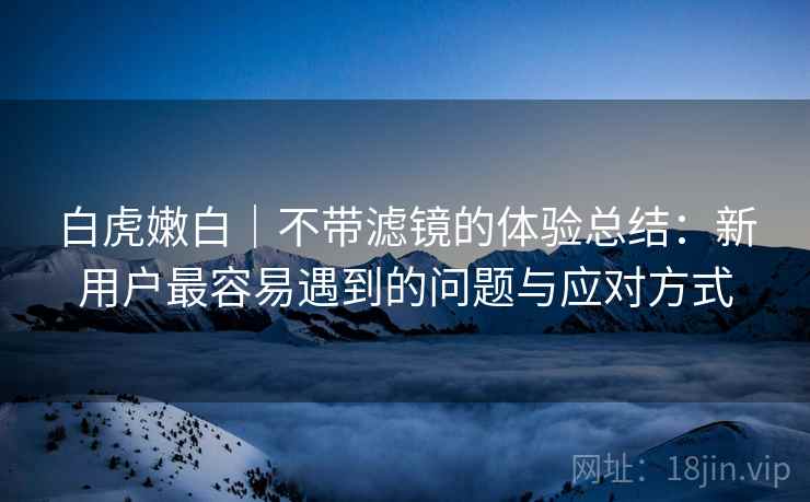 白虎嫩白｜不带滤镜的体验总结：新用户最容易遇到的问题与应对方式  第1张