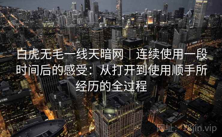 白虎无毛一线天暗网|连续使用一段时间后的感受:从打开到使用顺手所经历的全过程 第1张 白虎无毛一线天暗网|连续使用一段时间后的感受:从打开到使用顺手所经历的全过程 第1张