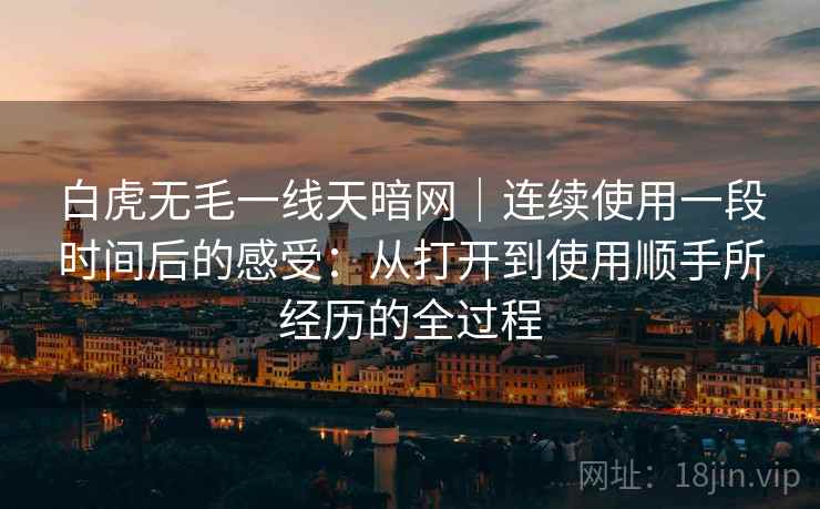 白虎无毛一线天暗网|连续使用一段时间后的感受:从打开到使用顺手所经历的全过程 第2张 白虎无毛一线天暗网|连续使用一段时间后的感受:从打开到使用顺手所经历的全过程 第2张
