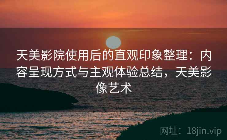 天美影院使用后的直观印象整理:内容呈现方式与主观体验总结,天美影像艺术 第2张 天美影院使用后的直观印象整理:内容呈现方式与主观体验总结,天美影像艺术 第2张
