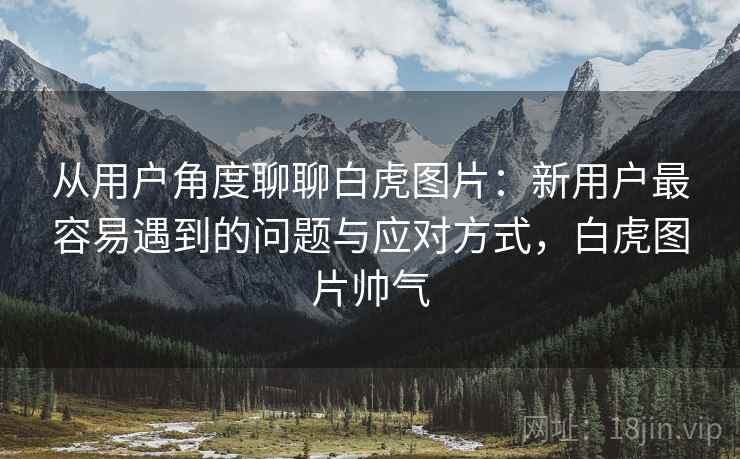 从用户角度聊聊白虎图片：新用户最容易遇到的问题与应对方式，白虎图片帅气  第1张