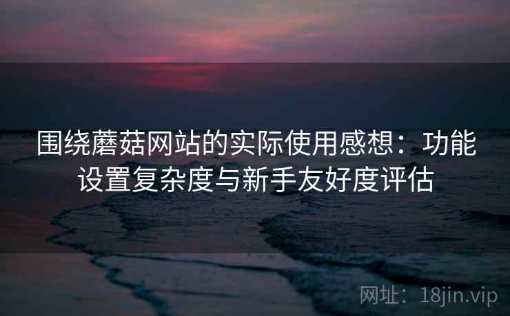 围绕蘑菇网站的实际使用感想:功能设置复杂度与新手友好度评估 第2张 围绕蘑菇网站的实际使用感想:功能设置复杂度与新手友好度评估 第2张