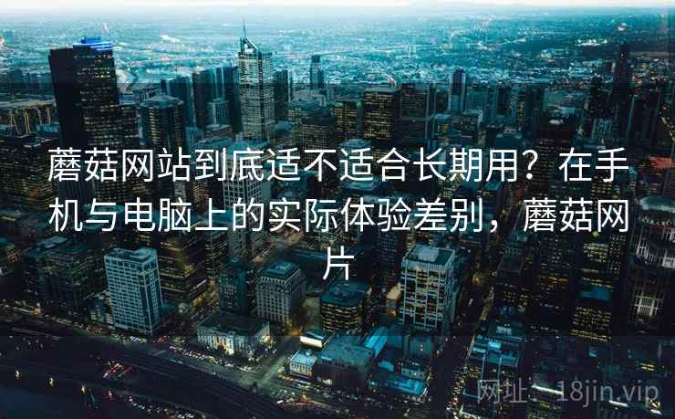 蘑菇网站到底适不适合长期用？在手机与电脑上的实际体验差别，蘑菇网片  第1张