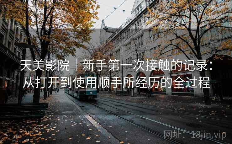 天美影院|新手第一次接触的记录:从打开到使用顺手所经历的全过程 第2张 天美影院|新手第一次接触的记录:从打开到使用顺手所经历的全过程 第2张